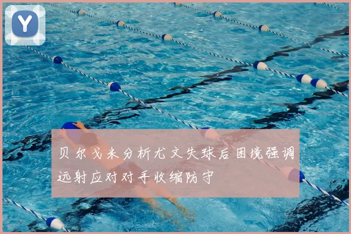 贝尔戈米分析尤文失球后困境强调远射应对对手收缩防守