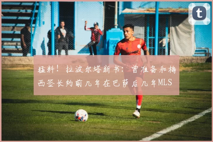 猛料!拉波尔塔新书:曾准备和梅西签长约前几年在巴萨后几年MLS