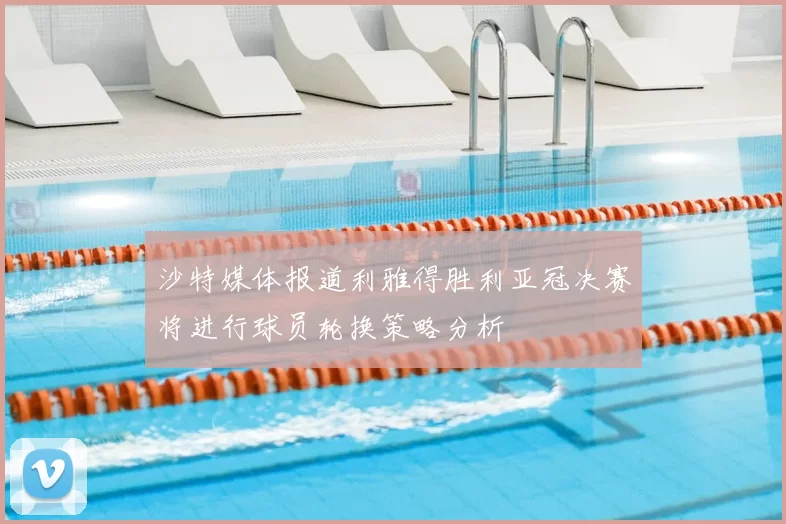 沙特媒体报道利雅得胜利亚冠决赛将进行球员轮换策略分析